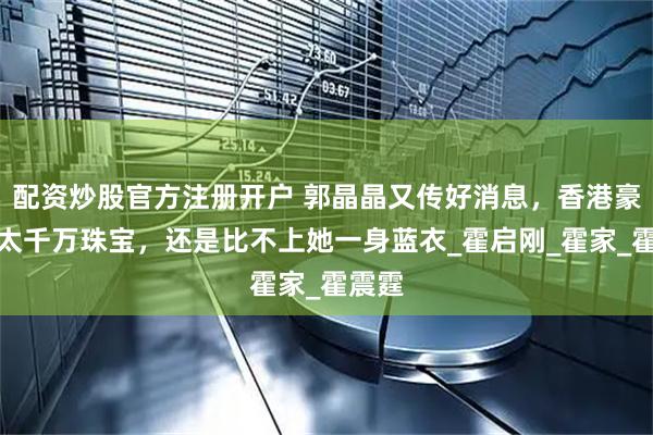 配资炒股官方注册开户 郭晶晶又传好消息，香港豪门阔太千万珠宝，还是比不上她一身蓝衣_霍启刚_霍家_霍震霆