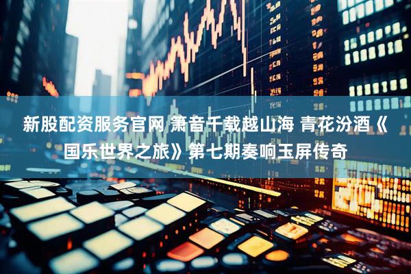 新股配资服务官网 箫音千载越山海 青花汾酒《国乐世界之旅》第七期奏响玉屏传奇