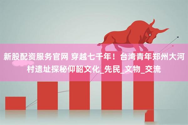新股配资服务官网 穿越七千年！台湾青年郑州大河村遗址探秘仰韶文化_先民_文物_交流