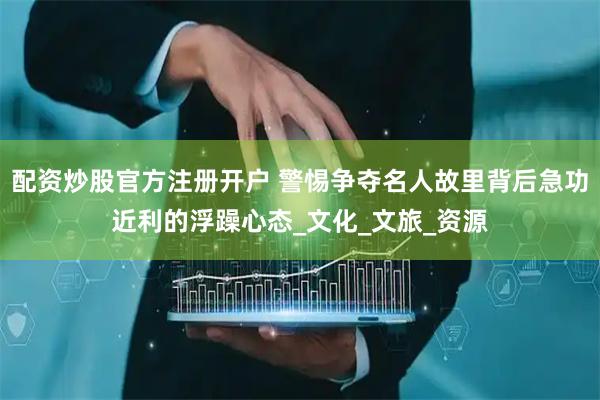 配资炒股官方注册开户 警惕争夺名人故里背后急功近利的浮躁心态_文化_文旅_资源