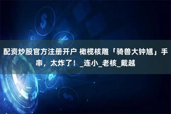 配资炒股官方注册开户 橄榄核雕「骑兽大钟馗」手串，太炸了！_连小_老核_戴越