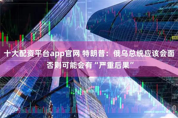 十大配资平台app官网 特朗普：俄乌总统应该会面 否则可能会有“严重后果”