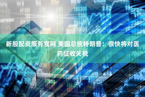 新股配资服务官网 美国总统特朗普：很快将对医药征收关税