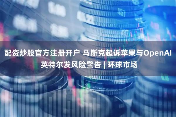 配资炒股官方注册开户 马斯克起诉苹果与OpenAI 英特尔发风险警告 | 环球市场