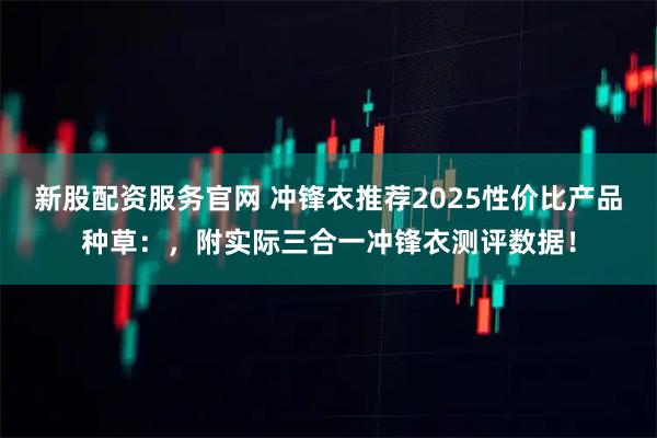 新股配资服务官网 冲锋衣推荐2025性价比产品种草：，附实际三合一冲锋衣测评数据！