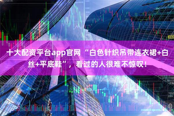 十大配资平台app官网 “白色针织吊带连衣裙+白丝+平底鞋”，看过的人很难不惊叹！