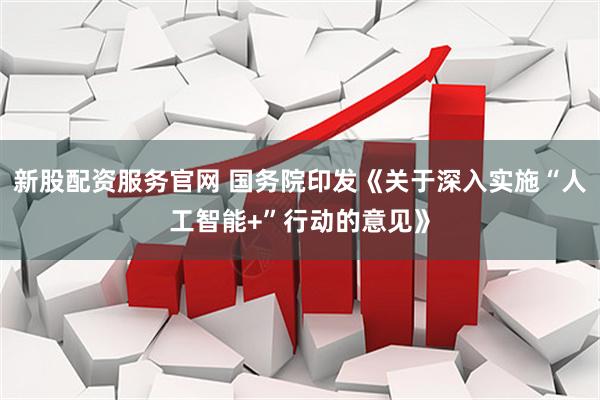 新股配资服务官网 国务院印发《关于深入实施“人工智能+”行动的意见》