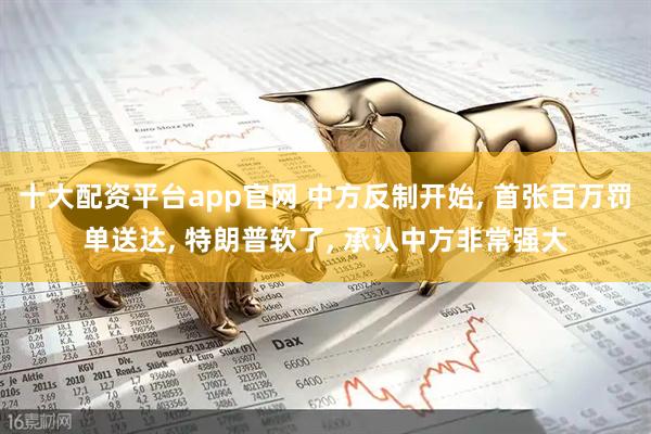 十大配资平台app官网 中方反制开始, 首张百万罚单送达, 特朗普软了, 承认中方非常强大