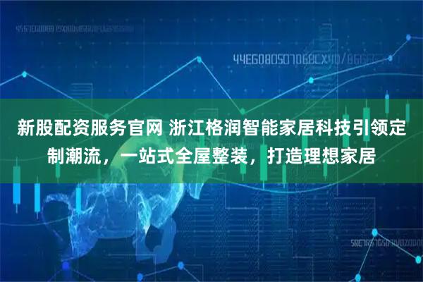 新股配资服务官网 浙江格润智能家居科技引领定制潮流,一站式全屋整装,打造理想家居
