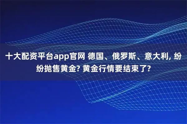 十大配资平台app官网 德国、俄罗斯、意大利, 纷纷抛售黄金? 黄金行情要结束了?