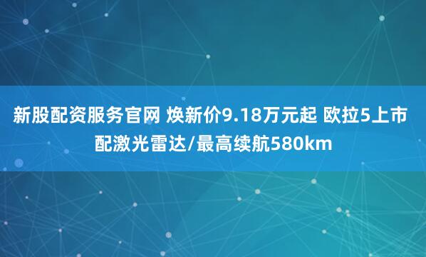 新股配资服务官网 焕新价9.18万元起 欧拉5上市 配激光雷达/最高续航580km