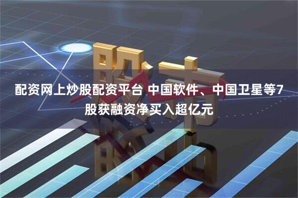 配资网上炒股配资平台 中国软件、中国卫星等7股获融资净买入超亿元