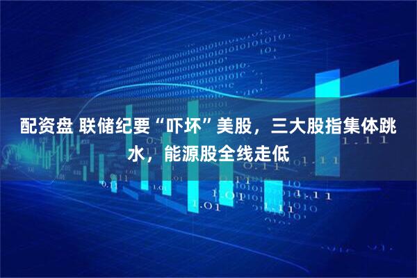 配资盘 联储纪要“吓坏”美股，三大股指集体跳水，能源股全线走低