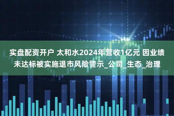实盘配资开户 太和水2024年营收1亿元 因业绩未达标被实施退市风险警示_公司_生态_治理