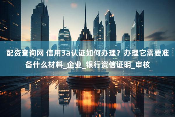 配资查询网 信用3a认证如何办理？办理它需要准备什么材料_企业_银行资信证明_审核