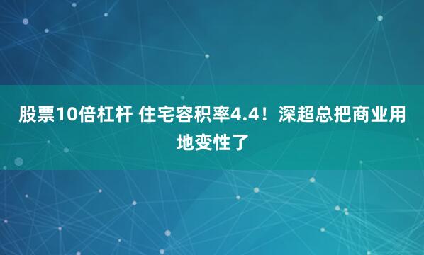 股票10倍杠杆 住宅容积率4.4！深超总把商业用地变性了