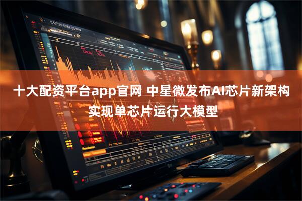 十大配资平台app官网 中星微发布AI芯片新架构 实现单芯片运行大模型
