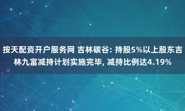 按天配资开户服务网 吉林碳谷: 持股5%以上股东吉林九富减持计划实施完毕, 减持比例达4.19%