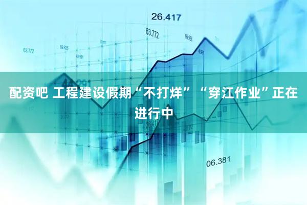 配资吧 工程建设假期“不打烊” “穿江作业”正在进行中