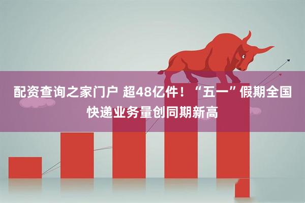 配资查询之家门户 超48亿件！“五一”假期全国快递业务量创同期新高
