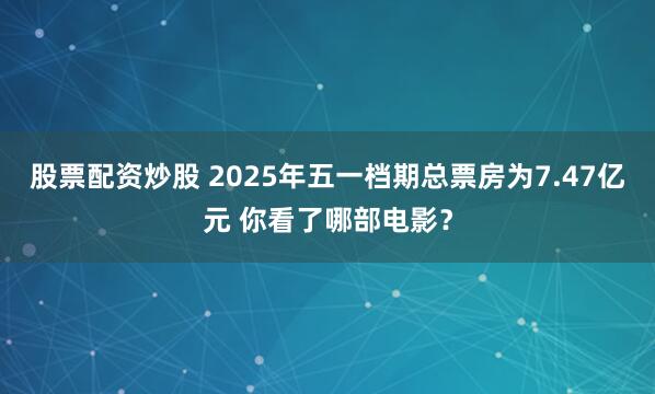 股票配资炒股 2025年五一档期总票房为7.47亿元 你看了哪部电影？