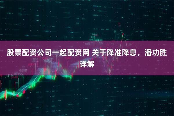 股票配资公司一起配资网 关于降准降息，潘功胜详解