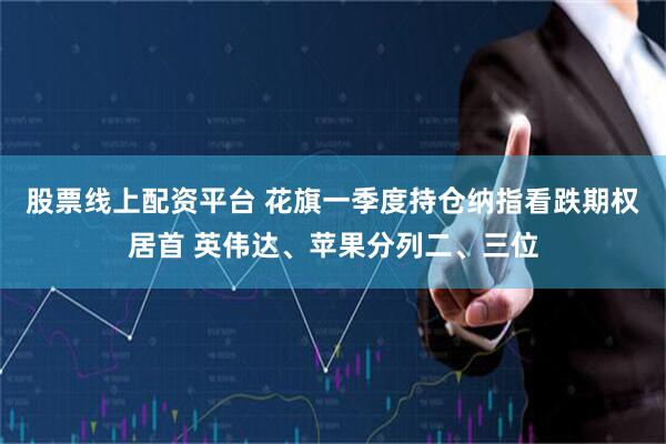 股票线上配资平台 花旗一季度持仓纳指看跌期权居首 英伟达、苹果分列二、三位