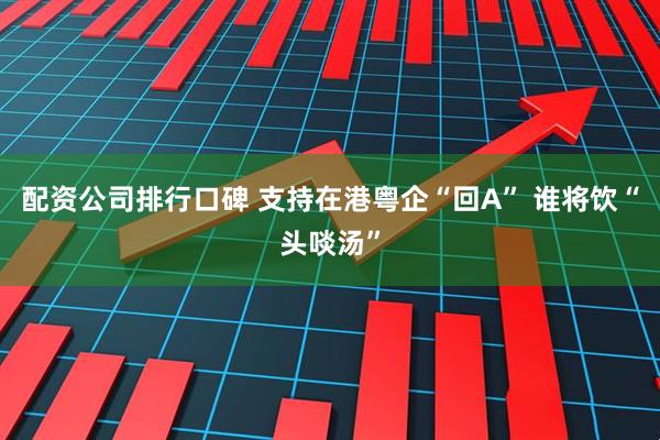 配资公司排行口碑 支持在港粤企“回A” 谁将饮“头啖汤”