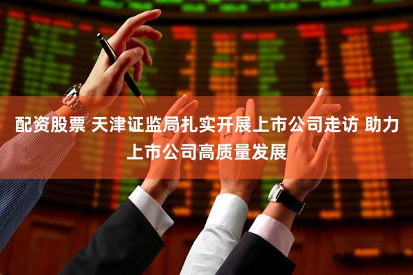 配资股票 天津证监局扎实开展上市公司走访 助力上市公司高质量发展