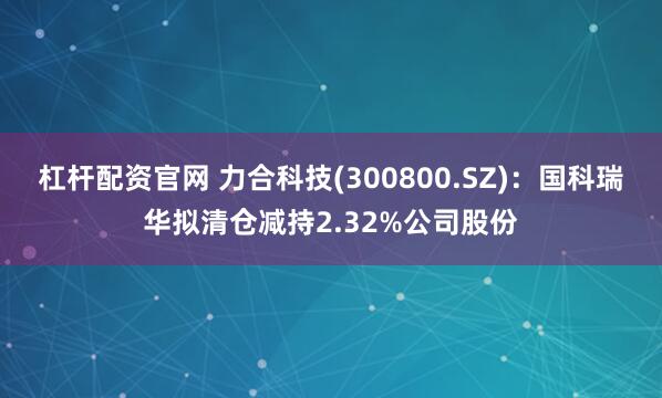 杠杆配资官网 力合科技(300800.SZ)：国科瑞华拟清仓减持2.32%公司股份