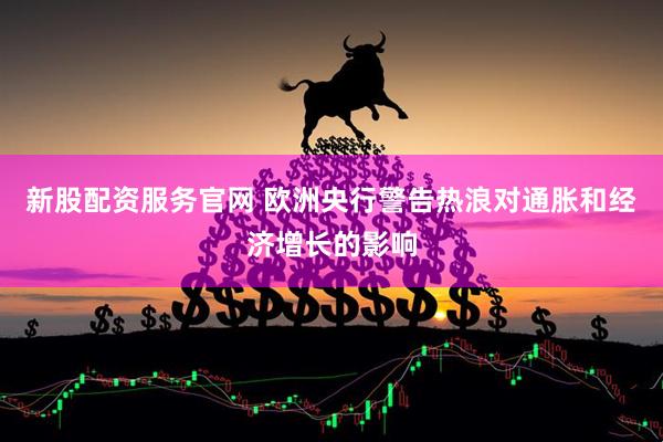 新股配资服务官网 欧洲央行警告热浪对通胀和经济增长的影响