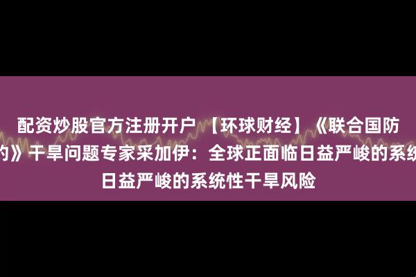配资炒股官方注册开户 【环球财经】《联合国防治荒漠化公约》干旱问题专家采加伊：全球正面临日益严峻的系统性干旱风险