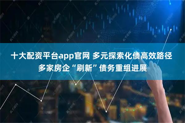 十大配资平台app官网 多元探索化债高效路径 多家房企“刷新”债务重组进展