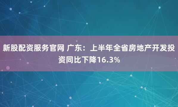 新股配资服务官网 广东：上半年全省房地产开发投资同比下降16.3%