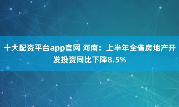 十大配资平台app官网 河南：上半年全省房地产开发投资同比下降8.5%