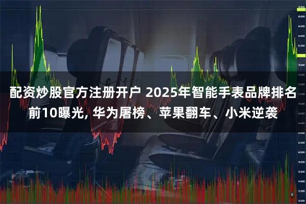 配资炒股官方注册开户 2025年智能手表品牌排名前10曝光, 华为屠榜、苹果翻车、小米逆袭