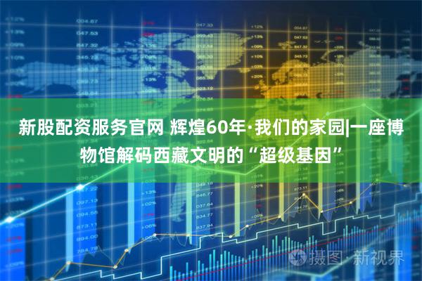 新股配资服务官网 辉煌60年·我们的家园|一座博物馆解码西藏文明的“超级基因”