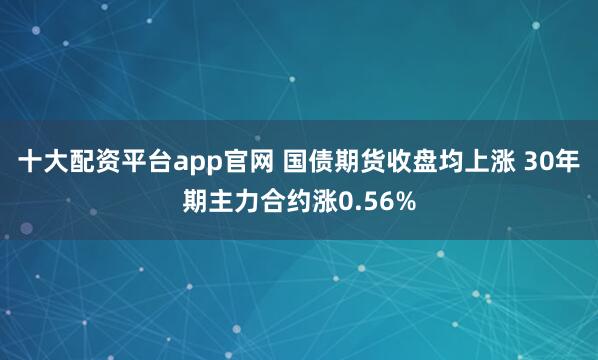 十大配资平台app官网 国债期货收盘均上涨 30年期主力合约涨0.56%