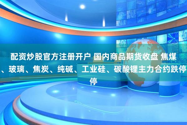配资炒股官方注册开户 国内商品期货收盘 焦煤、玻璃、焦炭、纯碱、工业硅、碳酸锂主力合约跌停