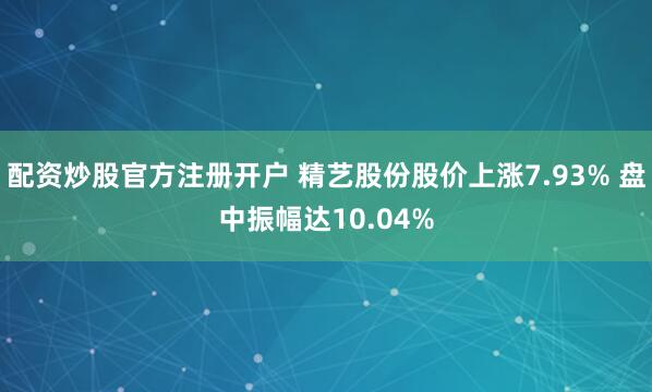 配资炒股官方注册开户 精艺股份股价上涨7.93% 盘中振幅达10.04%