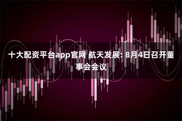 十大配资平台app官网 航天发展: 8月4日召开董事会会议