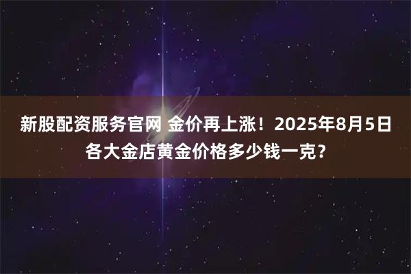 新股配资服务官网 金价再上涨！2025年8月5日各大金店黄金价格多少钱一克？