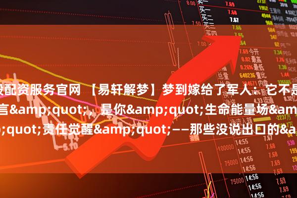 新股配资服务官网 【易轩解梦】梦到嫁给了军人：它不是&quot;婚姻预言&quot;，是你&quot;生命能量场&quot;的&quot;责任觉醒&quot;——那些没说出口的&quot;安全感&quot;，都藏在军装里_军婚_情感