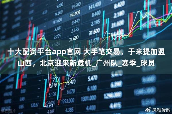 十大配资平台app官网 大手笔交易，于米提加盟山西，北京迎来新危机_广州队_赛季_球员