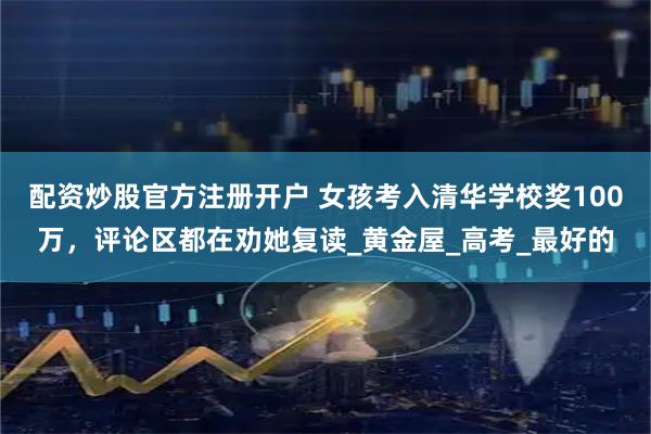 配资炒股官方注册开户 女孩考入清华学校奖100万，评论区都在劝她复读_黄金屋_高考_最好的