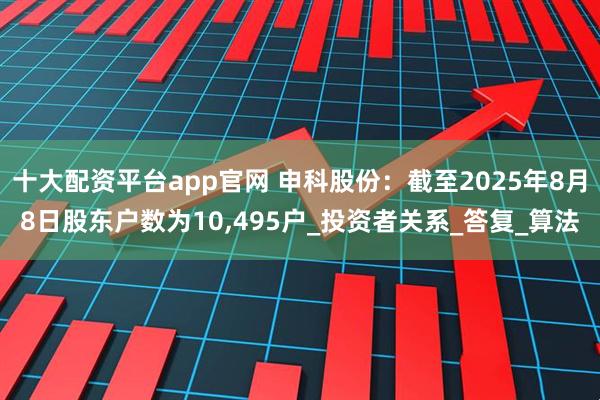 十大配资平台app官网 申科股份：截至2025年8月8日股东户数为10,495户_投资者关系_答复_算法