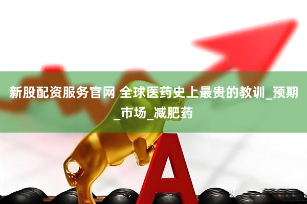 新股配资服务官网 全球医药史上最贵的教训_预期_市场_减肥药