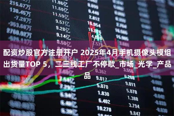 配资炒股官方注册开户 2025年4月手机摄像头模组出货量TOP 5，二三线工厂不停歇_市场_光学_产品