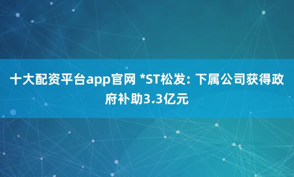 十大配资平台app官网 *ST松发: 下属公司获得政府补助3.3亿元