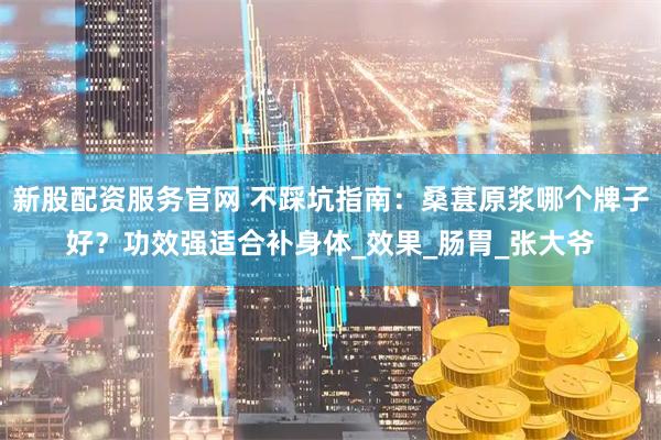 新股配资服务官网 不踩坑指南：桑葚原浆哪个牌子好？功效强适合补身体_效果_肠胃_张大爷